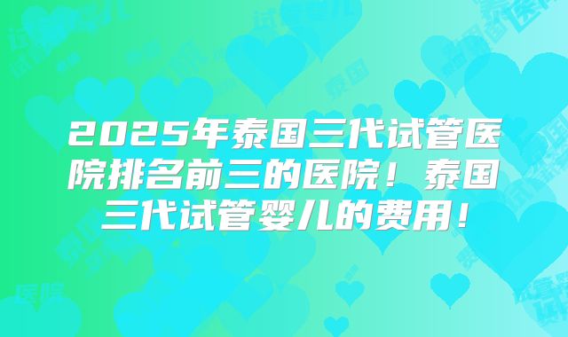 2025年泰国三代试管医院排名前三的医院!泰国三代试管婴儿的费用!