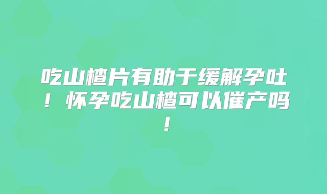 吃山楂片有助于缓解孕吐！怀孕吃山楂可以催产吗！