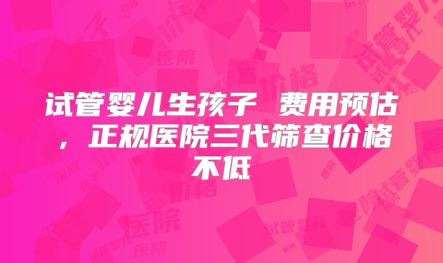 试管婴儿生孩子 费用预估，正规医院三代筛查价格不低