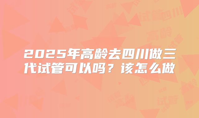 2025年高龄去四川做三代试管可以吗?该怎么做