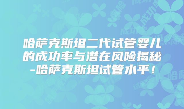 哈萨克斯坦二代试管婴儿的成功率与潜在风险揭秘-哈萨克斯坦试管水平！