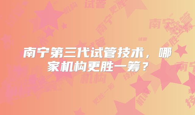 南宁第三代试管技术，哪家机构更胜一筹？