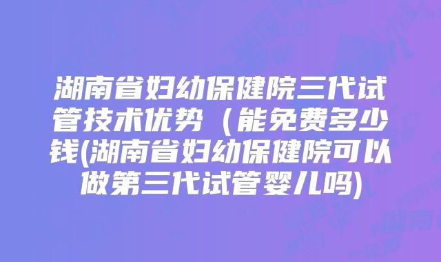 湖南省妇幼保健院三代试管技术优势(能免费多少钱(湖南省妇幼保健院可以做第三代试管婴儿吗)