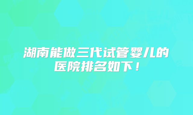 湖南能做三代试管婴儿的医院排名如下！