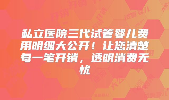 私立医院三代试管婴儿费用明细大公开!让您清楚每一笔开销,透明消费无忧