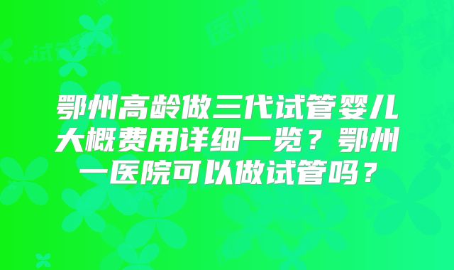 鄂州高龄做三代试管婴儿大概费用详细一览?鄂州一医院可以做试管吗?