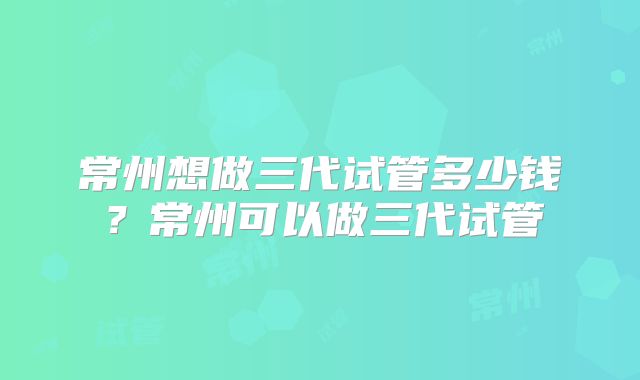 常州想做三代试管多少钱？常州可以做三代试管