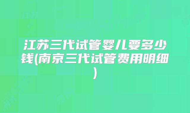 江苏三代试管婴儿要多少钱(南京三代试管费用明细)