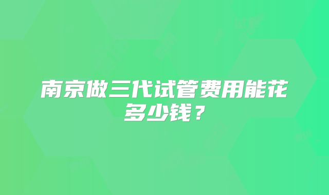 南京做三代试管费用能花多少钱？