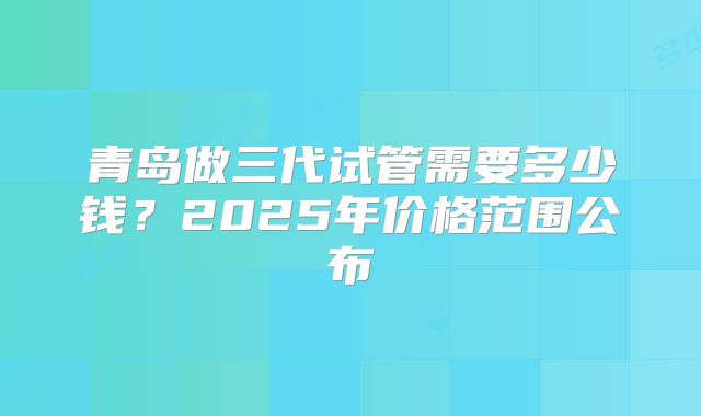 青岛做三代试管需要多少钱？2025年价格范围公布