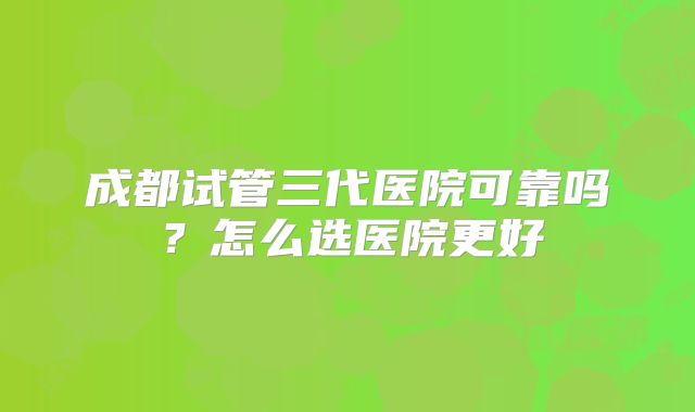 成都试管三代医院可靠吗?怎么选医院更好