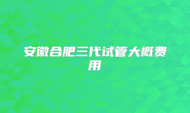 安徽合肥三代试管大概费用