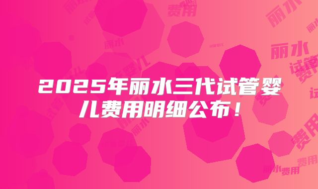 2025年丽水三代试管婴儿费用明细公布！