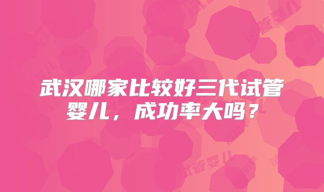 武汉哪家比较好三代试管婴儿,成功率大吗?