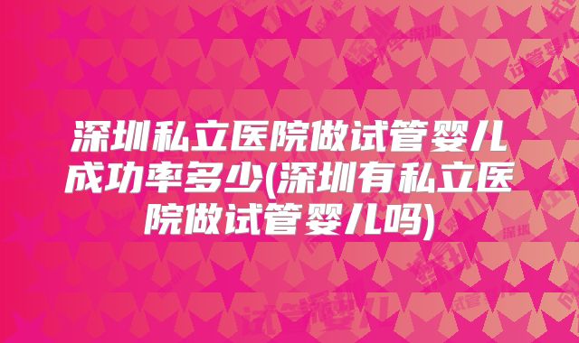 深圳私立医院做试管婴儿成功率多少(深圳有私立医院做试管婴儿吗)