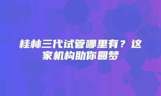 桂林三代试管哪里有？这家机构助你圆梦