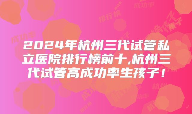 2024年杭州三代试管私立医院排行榜前十,杭州三代试管高成功率生孩子!