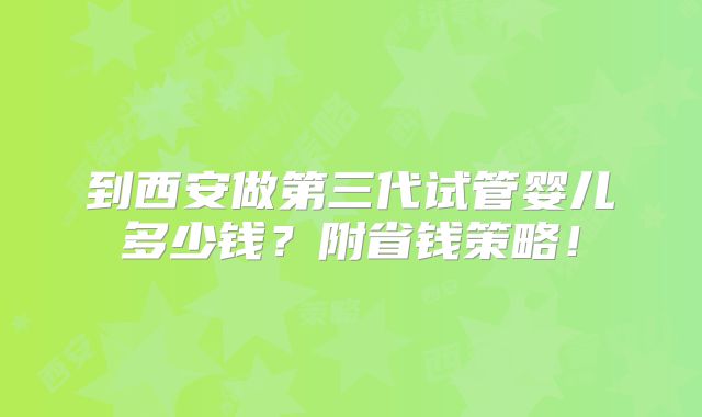 到西安做第三代试管婴儿多少钱？附省钱策略！