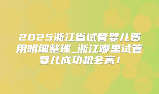 2025浙江省试管婴儿费用明细整理_浙江哪里试管婴儿成功机会高！