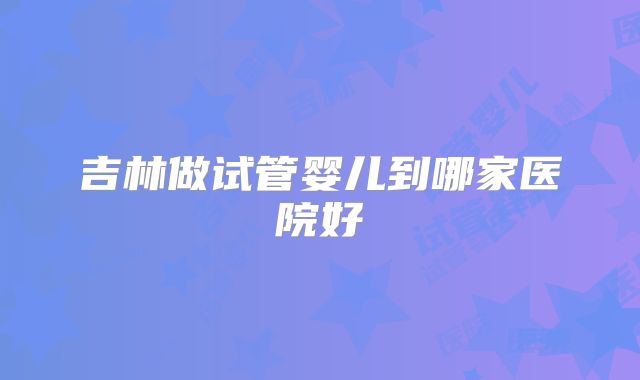 吉林做试管婴儿到哪家医院好