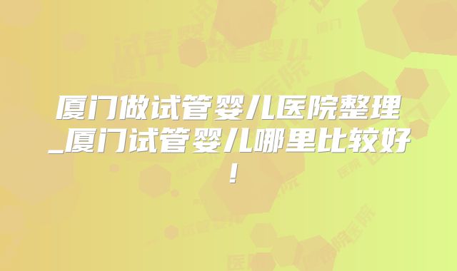 厦门做试管婴儿医院整理_厦门试管婴儿哪里比较好！