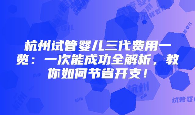 杭州试管婴儿三代费用一览：一次能成功全解析，教你如何节省开支！