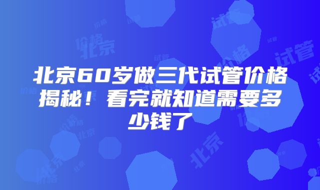 北京60岁做三代试管价格揭秘!看完就知道需要多少钱了