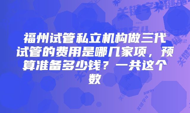 福州试管私立机构做三代试管的费用是哪几家项，预算准备多少钱？一共这个数