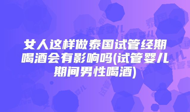 女人这样做泰国试管经期喝酒会有影响吗(试管婴儿期间男性喝酒)