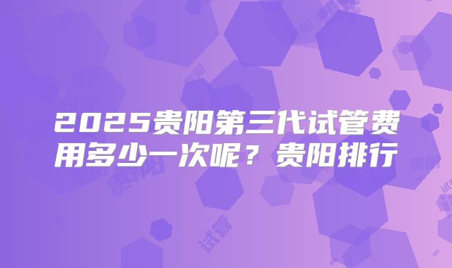 2025贵阳第三代试管费用多少一次呢？贵阳排行