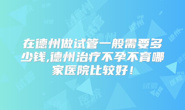 在德州做试管一般需要多少钱,德州治疗不孕不育哪家医院比较好！