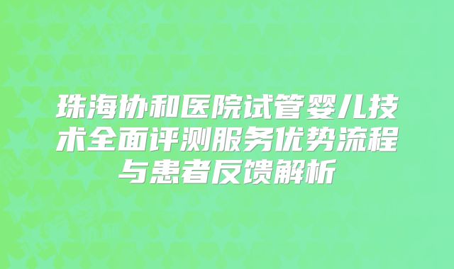 珠海协和医院试管婴儿技术全面评测服务优势流程与患者反馈解析