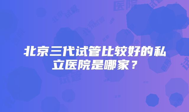 北京三代试管比较好的私立医院是哪家?