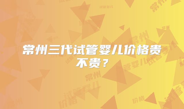 常州三代试管婴儿价格贵不贵？