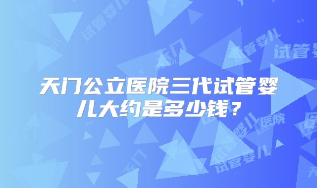 天门公立医院三代试管婴儿大约是多少钱？