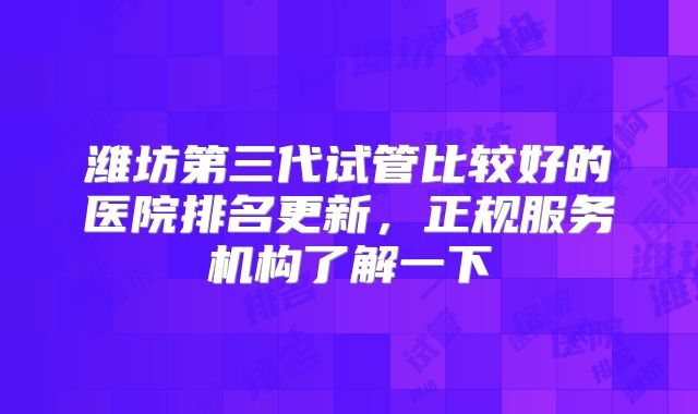 潍坊第三代试管比较好的医院排名更新，正规服务机构了解一下