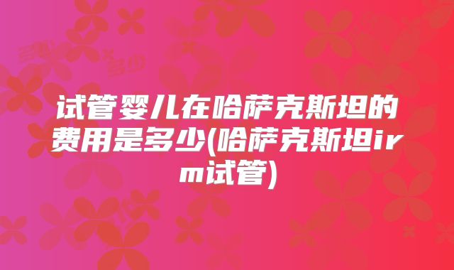 试管婴儿在哈萨克斯坦的费用是多少(哈萨克斯坦irm试管)