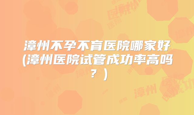漳州不孕不育医院哪家好(漳州医院试管成功率高吗？)