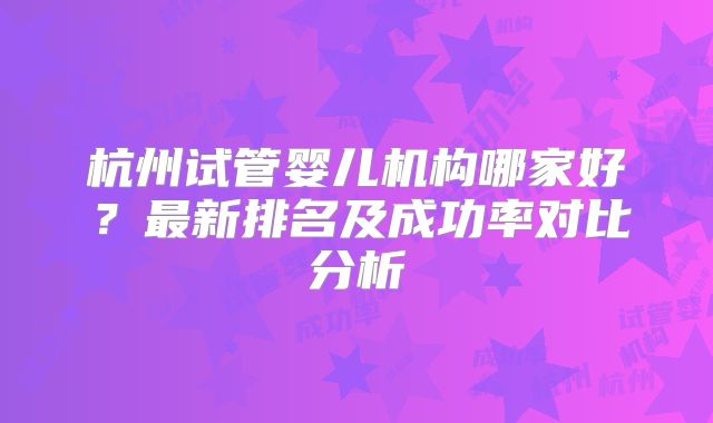 杭州试管婴儿机构哪家好?最新排名及成功率对比分析