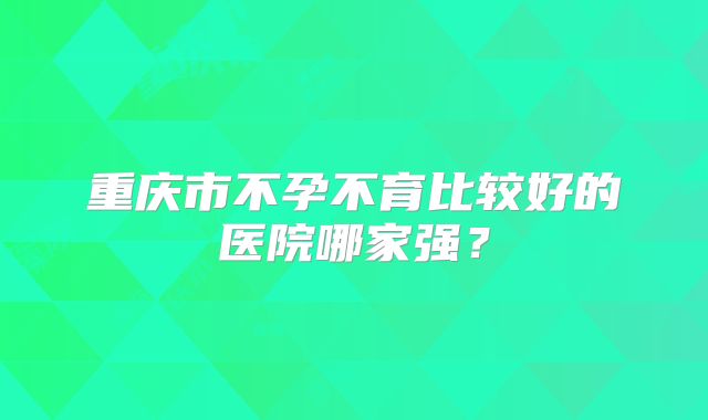 重庆市不孕不育比较好的医院哪家强？