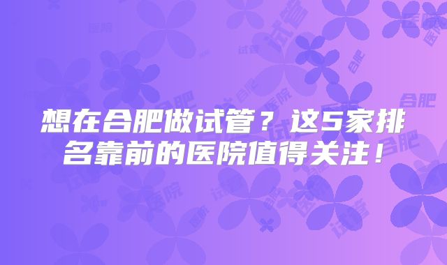 想在合肥做试管？这5家排名靠前的医院值得关注！
