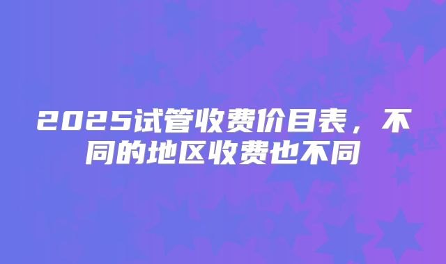 2025试管收费价目表，不同的地区收费也不同