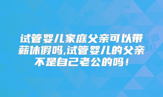 试管婴儿家庭父亲可以带薪休假吗,试管婴儿的父亲不是自己老公的吗!