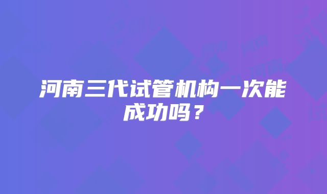 河南三代试管机构一次能成功吗？