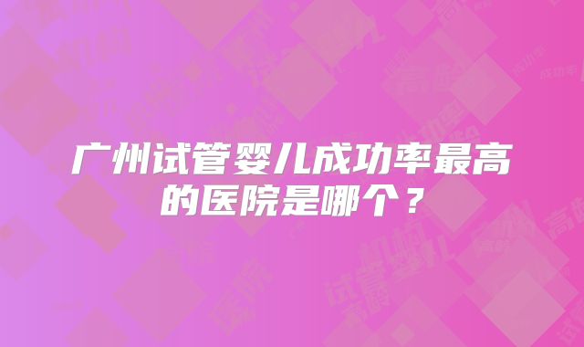 广州试管婴儿成功率最高的医院是哪个?
