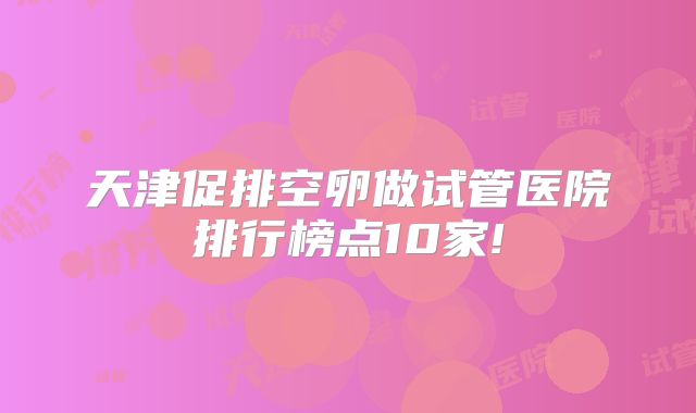 天津促排空卵做试管医院排行榜点10家!