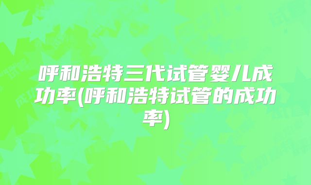 呼和浩特三代试管婴儿成功率(呼和浩特试管的成功率)