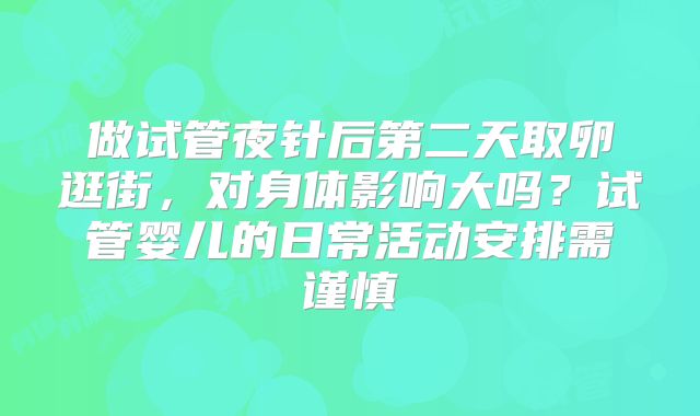 做试管夜针后第二天取卵逛街，对身体影响大吗？试管婴儿的日常活动安排需谨慎
