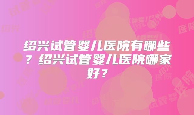 绍兴试管婴儿医院有哪些？绍兴试管婴儿医院哪家好？