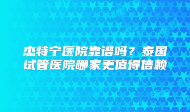 杰特宁医院靠谱吗？泰国试管医院哪家更值得信赖